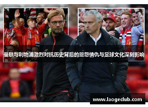 曼联与利物浦激烈对抗历史背后的恩怨情仇与足球文化深刻影响