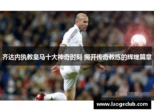 齐达内执教皇马十大神奇时刻 揭开传奇教练的辉煌篇章