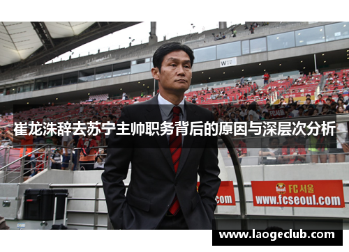 崔龙洙辞去苏宁主帅职务背后的原因与深层次分析