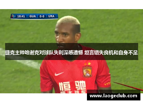 捷克主帅哈谢克对球队失利深感遗憾 坦言错失良机和自身不足