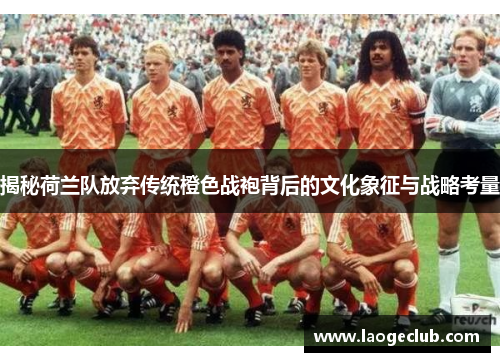 揭秘荷兰队放弃传统橙色战袍背后的文化象征与战略考量